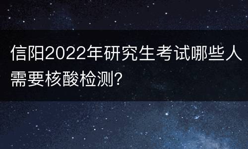 信阳2022年研究生考试哪些人需要核酸检测？