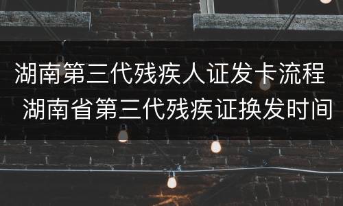 湖南第三代残疾人证发卡流程 湖南省第三代残疾证换发时间