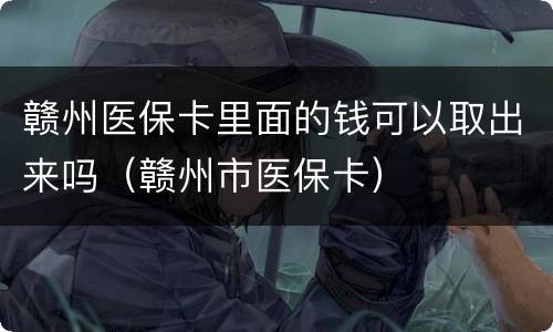 赣州医保卡里面的钱可以取出来吗（赣州市医保卡）