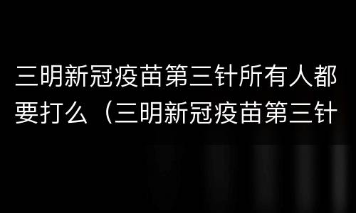 三明新冠疫苗第三针所有人都要打么（三明新冠疫苗第三针所有人都要打么嘛）