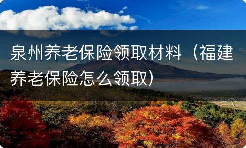 泉州养老保险领取材料（福建养老保险怎么领取）