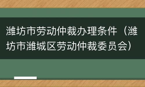 潍坊市劳动仲裁办理条件（潍坊市潍城区劳动仲裁委员会）