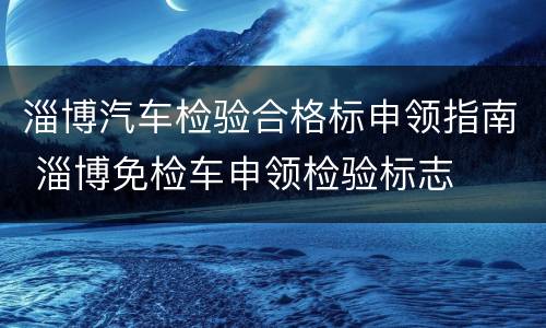 淄博汽车检验合格标申领指南 淄博免检车申领检验标志