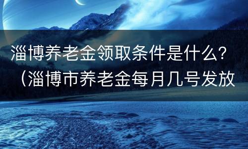 淄博养老金领取条件是什么？（淄博市养老金每月几号发放）