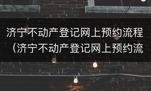 济宁不动产登记网上预约流程（济宁不动产登记网上预约流程是什么）
