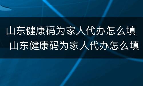 山东健康码为家人代办怎么填 山东健康码为家人代办怎么填信息
