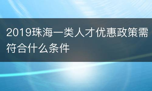 2019珠海一类人才优惠政策需符合什么条件