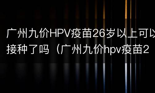 广州九价HPV疫苗26岁以上可以接种了吗（广州九价hpv疫苗26岁以上可以接种了吗）