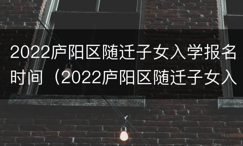 2022庐阳区随迁子女入学报名时间（2022庐阳区随迁子女入学报名时间及条件）