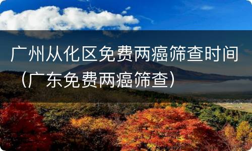 广州从化区免费两癌筛查时间（广东免费两癌筛查）