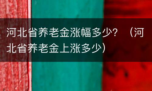 河北省养老金涨幅多少？（河北省养老金上涨多少）