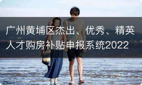 广州黄埔区杰出、优秀、精英人才购房补贴申报系统2022