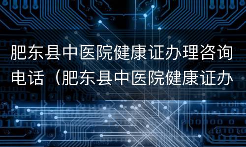 肥东县中医院健康证办理咨询电话（肥东县中医院健康证办理时间）