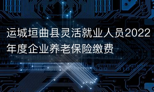 运城垣曲县灵活就业人员2022年度企业养老保险缴费