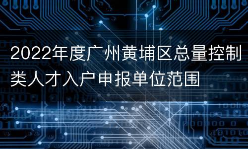 2022年度广州黄埔区总量控制类人才入户申报单位范围