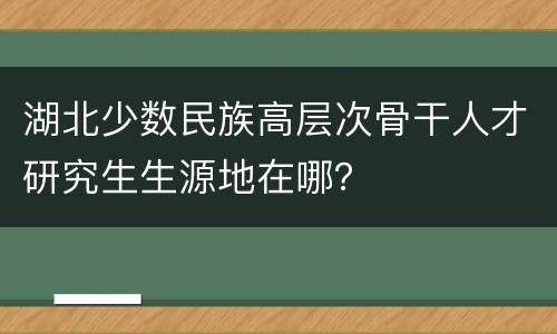 湖北少数民族高层次骨干人才研究生生源地在哪？