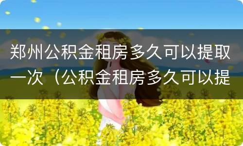 郑州公积金租房多久可以提取一次（公积金租房多久可以提取一次?）