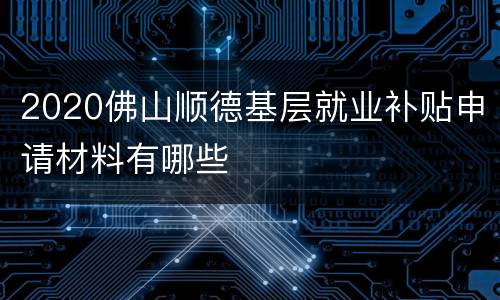 2020佛山顺德基层就业补贴申请材料有哪些