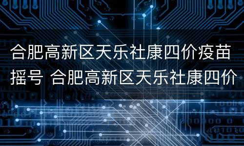 合肥高新区天乐社康四价疫苗摇号 合肥高新区天乐社康四价疫苗摇号结果