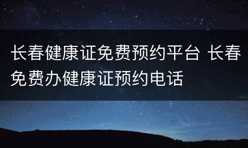 长春健康证免费预约平台 长春免费办健康证预约电话