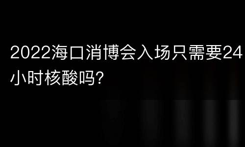 2022海口消博会入场只需要24小时核酸吗？