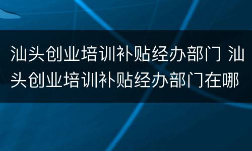 汕头创业培训补贴经办部门 汕头创业培训补贴经办部门在哪里