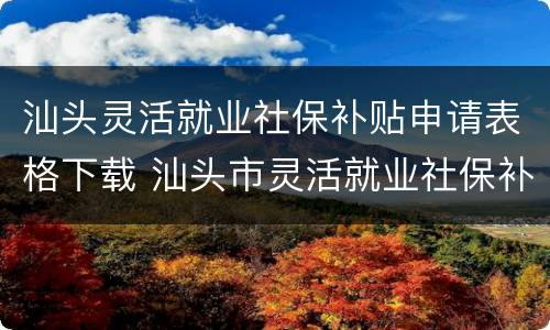 汕头灵活就业社保补贴申请表格下载 汕头市灵活就业社保补贴