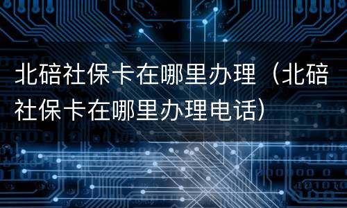 北碚社保卡在哪里办理（北碚社保卡在哪里办理电话）