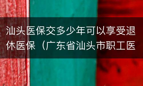 汕头医保交多少年可以享受退休医保（广东省汕头市职工医保缴费多少年可以享受退休医保待遇）