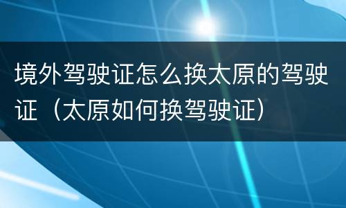 境外驾驶证怎么换太原的驾驶证（太原如何换驾驶证）