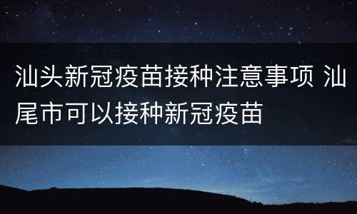 汕头新冠疫苗接种注意事项 汕尾市可以接种新冠疫苗