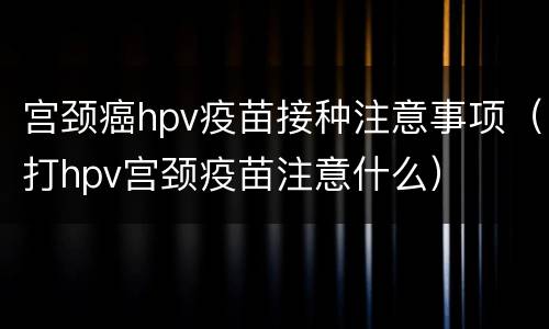 宫颈癌hpv疫苗接种注意事项（打hpv宫颈疫苗注意什么）