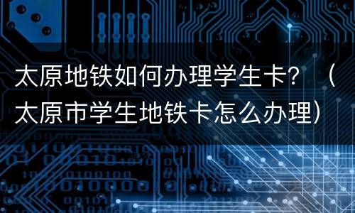 太原地铁如何办理学生卡？（太原市学生地铁卡怎么办理）