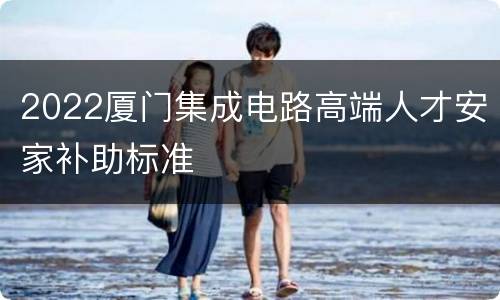 2022厦门集成电路高端人才安家补助标准