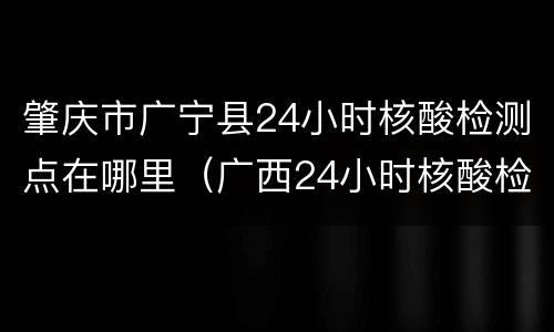 肇庆市广宁县24小时核酸检测点在哪里（广西24小时核酸检测医院）