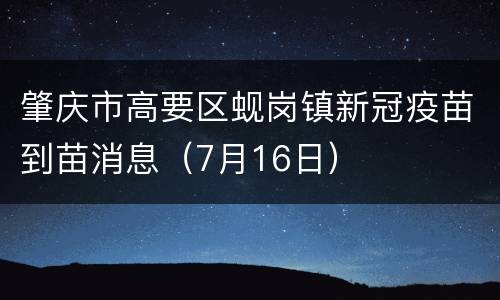 肇庆市高要区蚬岗镇新冠疫苗到苗消息（7月16日）