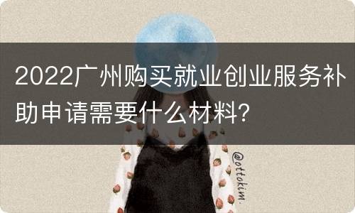 2022广州购买就业创业服务补助申请需要什么材料？