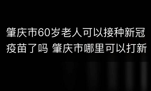 肇庆市60岁老人可以接种新冠疫苗了吗 肇庆市哪里可以打新冠疫苗