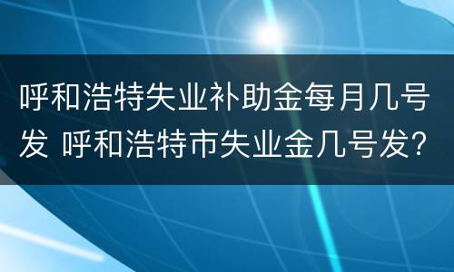 呼和浩特失业补助金每月几号发 呼和浩特市失业金几号发?