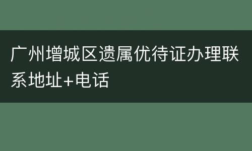 广州增城区遗属优待证办理联系地址+电话