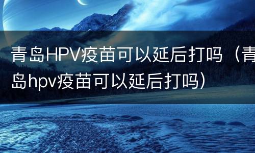 青岛HPV疫苗可以延后打吗（青岛hpv疫苗可以延后打吗）