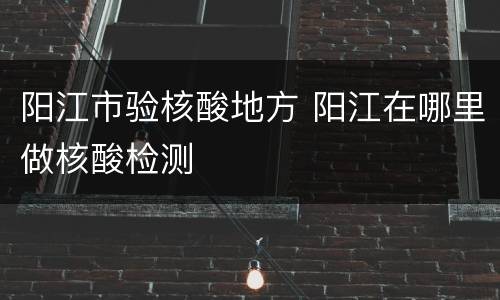 阳江市验核酸地方 阳江在哪里做核酸检测