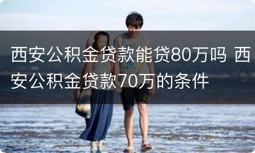 西安公积金贷款能贷80万吗 西安公积金贷款70万的条件