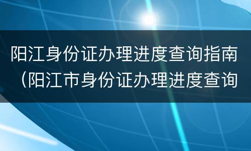 阳江身份证办理进度查询指南（阳江市身份证办理进度查询）