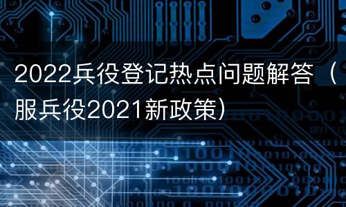 2022兵役登记热点问题解答（服兵役2021新政策）