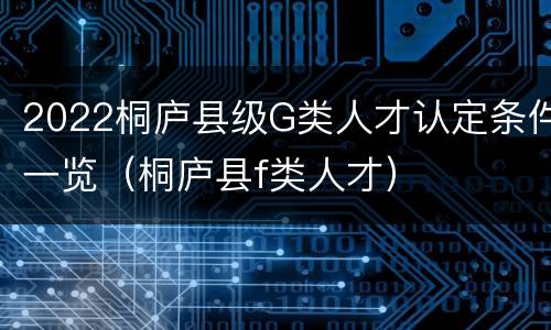 2022桐庐县级G类人才认定条件一览（桐庐县f类人才）