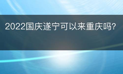 2022国庆遂宁可以来重庆吗？