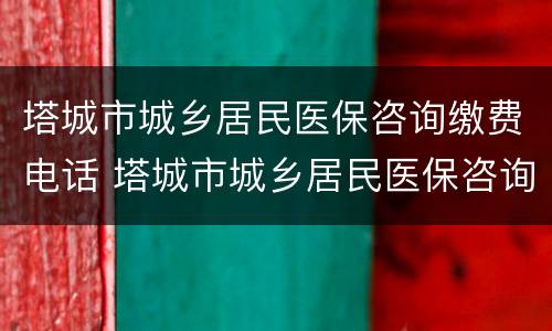 塔城市城乡居民医保咨询缴费电话 塔城市城乡居民医保咨询缴费电话号码