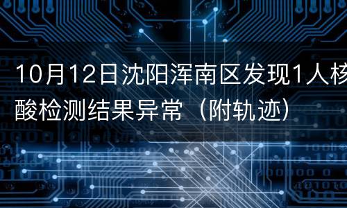 10月12日沈阳浑南区发现1人核酸检测结果异常（附轨迹）
