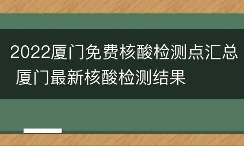 2022厦门免费核酸检测点汇总 厦门最新核酸检测结果